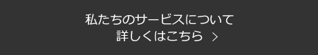 私たちのサービスについて 詳しくはこちら
