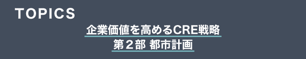 TOPICS　企業価値を高めるCRE戦略　第２部 都市計画