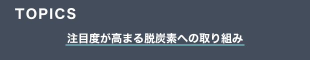 TOPICS　注目度が高まる脱炭素への取り組み